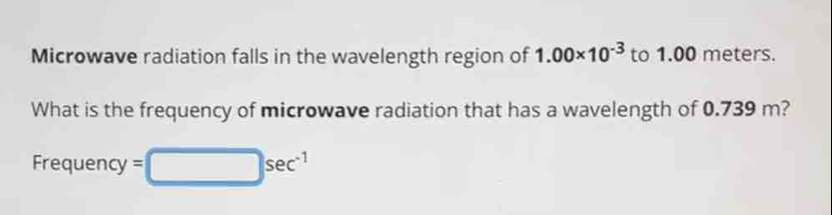 Microwave radiation falls in the wavelength region of 1.00* 10^(-3) to 1.00 meters. 
What is the frequency of microwave radiation that has a wavelength of 0.739 m? 
Frequency =□ sec^(-1)