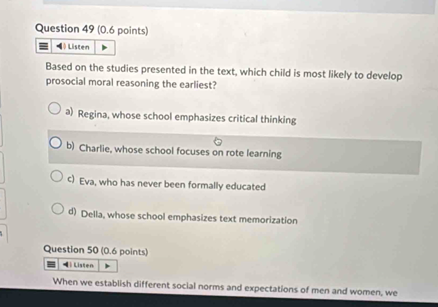 Listen
Based on the studies presented in the text, which child is most likely to develop
prosocial moral reasoning the earliest?
a) Regina, whose school emphasizes critical thinking
b) Charlie, whose school focuses on rote learning
c) Eva, who has never been formally educated
d) Della, whose school emphasizes text memorization
Question 50 (0.6 points)
Listen
When we establish different social norms and expectations of men and women, we