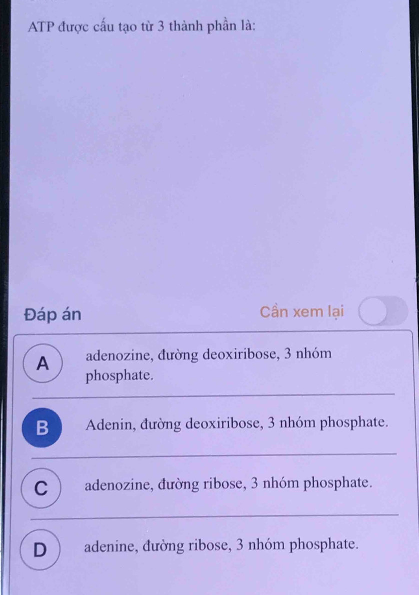 ATP được cấu tạo từ 3 thành phần là:
Đáp án
Cần xem lại
A adenozine, đường deoxiribose, 3 nhóm
phosphate.
B ) Adenin, đường deoxiribose, 3 nhóm phosphate.
C ) adenozine, đường ribose, 3 nhóm phosphate.
D ) adenine, đường ribose, 3 nhóm phosphate.