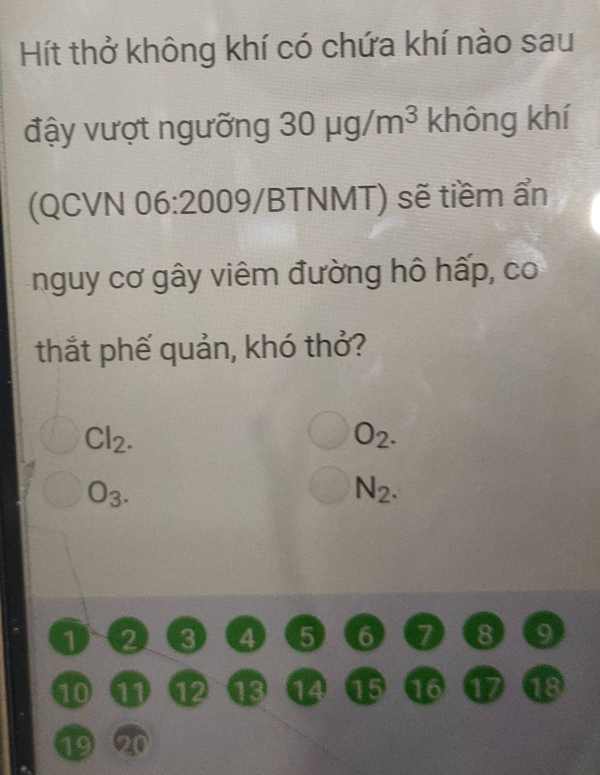 Hít thở không khí có chứa khí nào sau 
đậy vượt ngưỡng 30mu g/m^3 không khí 
(QCVN 06:20 09/BTNMT) sẽ tiềm ẩn 
nguy cơ gây viêm đường hô hấp, co 
thắt phế quản, khó thở?
Cl_2.
O_2.
O_3.
N_2.
1 2 3 4 5 6 7 8 9
10 11 12 13 14 15 16 17 18
19 60