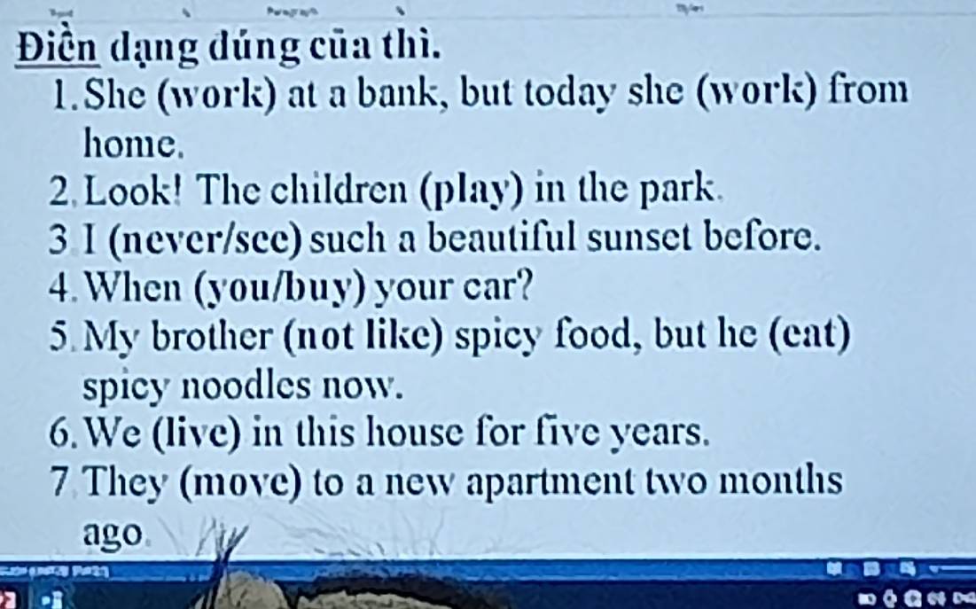 Điền dạng đúng của thì. 
1.She (work) at a bank, but today she (work) from 
home. 
2. Look! The children (play) in the park. 
3 I (never/see) such a beautiful sunset before. 
4. When (you/buy) your car? 
5 My brother (not like) spicy food, but he (eat) 
spicy noodles now. 
6. We (live) in this house for five years. 
7 They (move) to a new apartment two months
ago