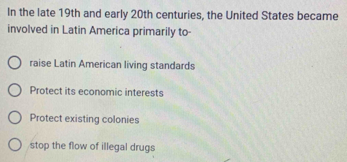 In the late 19th and early 20th centuries, the United States became
involved in Latin America primarily to-
raise Latin American living standards
Protect its economic interests
Protect existing colonies
stop the flow of illegal drugs