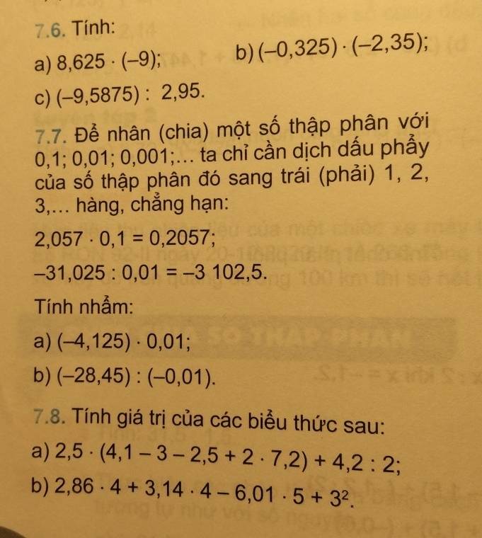 Tính: 
a) 8,625· (-9); b) (-0,325)· (-2,35); 
c) (-9,5875):2,95. 
7.7. Để nhân (chia) một số thập phân với
0,1; 0,01; 0,001;... ta chỉ cần dịch dấu phẫy 
của số thập phân đó sang trái (phải) 1, 2, 
3,... hàng, chẳng hạn:
2,057· 0,1=0,2057;
-31,025 : 0,01=-3102,5. 
Tính nhẫm: 
a) (-4,125)· 0,01; 
b) (-28,45):(-0,01). 
7.8. Tính giá trị của các biểu thức sau: 
a) 2,5· (4,1-3-2,5+2· 7,2)+4,2:2; 
b) 2,86· 4+3,14· 4-6,01· 5+3^2.