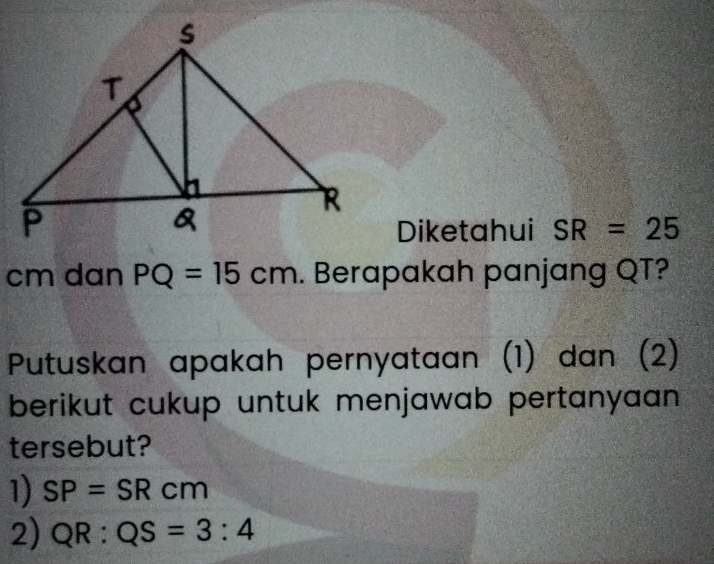 Diketahui SR=25
cm dan PQ=15cm. Berapakah panjang QT?
Putuskan apakah pernyataan (1) dan (2)
berikut cukup untuk menjawab pertanyaan 
tersebut?
1) SP=SRcm
2) QR:QS=3:4