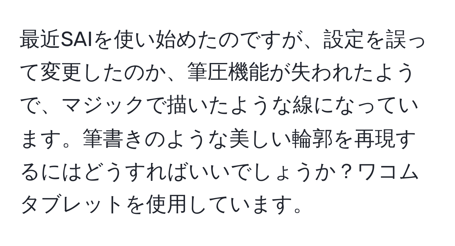 最近SAIを使い始めたのですが、設定を誤って変更したのか、筆圧機能が失われたようで、マジックで描いたような線になっています。筆書きのような美しい輪郭を再現するにはどうすればいいでしょうか？ワコムタブレットを使用しています。