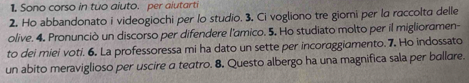 Sono corso in tuo aiuto. per aiutarti 
2. Ho abbandonato i videogiochi per lo studio. 3. Ci vogliono tre giorni per la raccolta delle 
olive. 4. Pronunciò un discorso per difendere l'amico. 5. Ho studiato molto per il miglioramen- 
to dei miei voti. 6. La professoressa mi ha dato un sette per incoraggiamento. 7. Ho indossato 
un abito meraviglioso per uscire a teatro. 8. Questo albergo ha una magnifica sala per ballare.