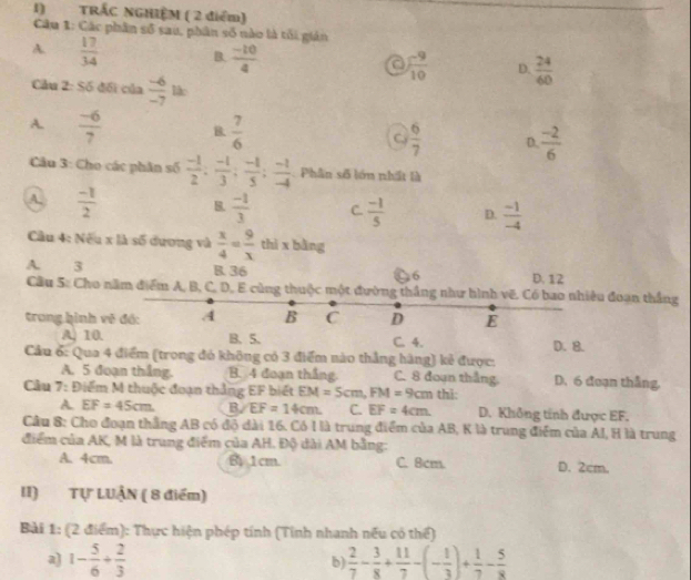 TRÁC NGHIỆM ( 2 điểm)
Câu 1: Các phân số sau, phân số nào là tối gián
A.  17/34  B.  (-10)/4   (-9)/10  D.  24/60 
a
Cầu 2: Số đối của  (-6)/-7 lh
A.  (-6)/7  B  7/6  Cy  6/7  D.  (-2)/6 
Câu 3: Cho các phân số  (-1)/2 ; (-1)/3 ; (-1)/5 ; (-1)/-4  Phân số lớn nhất là
A.  (-1)/2  B.  (-1)/3  C.  (-1)/5  D.  (-1)/-4 
Cầu 4: Nếu x là số dương và  x/4 = 9/x  thì x bàng
A. 3 B. 36 6 D. 12
Cầu 5: Cho năm điểm A, B, C, D, E cùng thuộc một đường thắng như hình vẽ. Có bao nhiều đoạn thắng
trong hình vẽ đó: A B C D E D. 8.
A. 10. B. 5. C. 4.
Cầu 6: Qua 4 điểm (trong đó không có 3 điểm nào thẳng hãng) kẻ được:
A. 5 đoạn thắng. B. 4 đoạn thắng C. 8 đoạn thắng. D. 6 đoạn thắng,
Cầu 7: Điểm M thuộc đoạn thắng EF biết EM=5cm,FM=9cm thi:
A EF=45cm. B EF=14cm C. EF=4cm D. Không tính được EF.
Câu 8: Cho đoạn thắng AB có độ dài 16. Có l là trung điểm của AB, K là trung điểm của AI, H là trung
điểm của AK, M là trung điểm của AH. Độ dài AM bằng:
A. 4cm. B, 1cm. C. 8cm. D. 2cm.
II) Tự LUẬN ( 8 điểm)
Bài 1: (2 điểm): Thực hiện phép tính (Tỉnh nhanh nếu có thể)
a) 1- 5/6 + 2/3   2/7 - 3/8 + 11/7 -(- 1/3 )+ 1/7 - 5/8 
b)