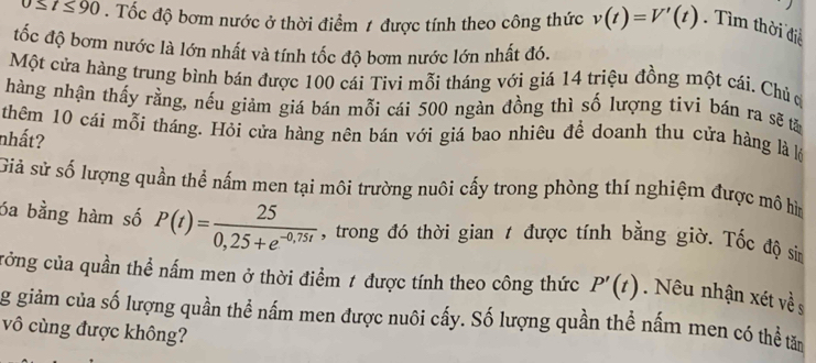 △ t≤ 90. Tốc độ bơm nước ở thời điểm 1 được tính theo công thức v(t)=V'(t) Tìm thời điễ 
đốc độ bơm nước là lớn nhất và tính tốc độ bơm nước lớn nhất đó. 
Một cửa hàng trung bình bán được 100 cái Tivi mỗi tháng với giá 14 triệu đồng một cái. Chủ ơ 
hàng nhận thấy rằng, nếu giảm giá bán mỗi cái 500 ngàn đồng thì số lượng tivi bán ra sẽ tă 
thêm 10 cái mỗi tháng. Hỏi cửa hàng nên bán với giá bao nhiêu để doanh thu cửa hàng là lý 
nhất? 
Giả sử số lượng quần thể nấm men tại môi trường nuôi cấy trong phòng thí nghiệm được mô hìm 
óa bằng hàm số P(t)= 25/0,25+e^(-0,75t)  , trong đó thời gian 1 được tính bằng giờ. Tốc độ sin 
cởng của quần thể nấm men ở thời điểm 1 được tính theo công thức P'(t). Nêu nhận xét về s 
g giảm của số lượng quần thể nấm men được nuôi cấy. Số lượng quần thể nấm men có thể tăm 
vô cùng được không?