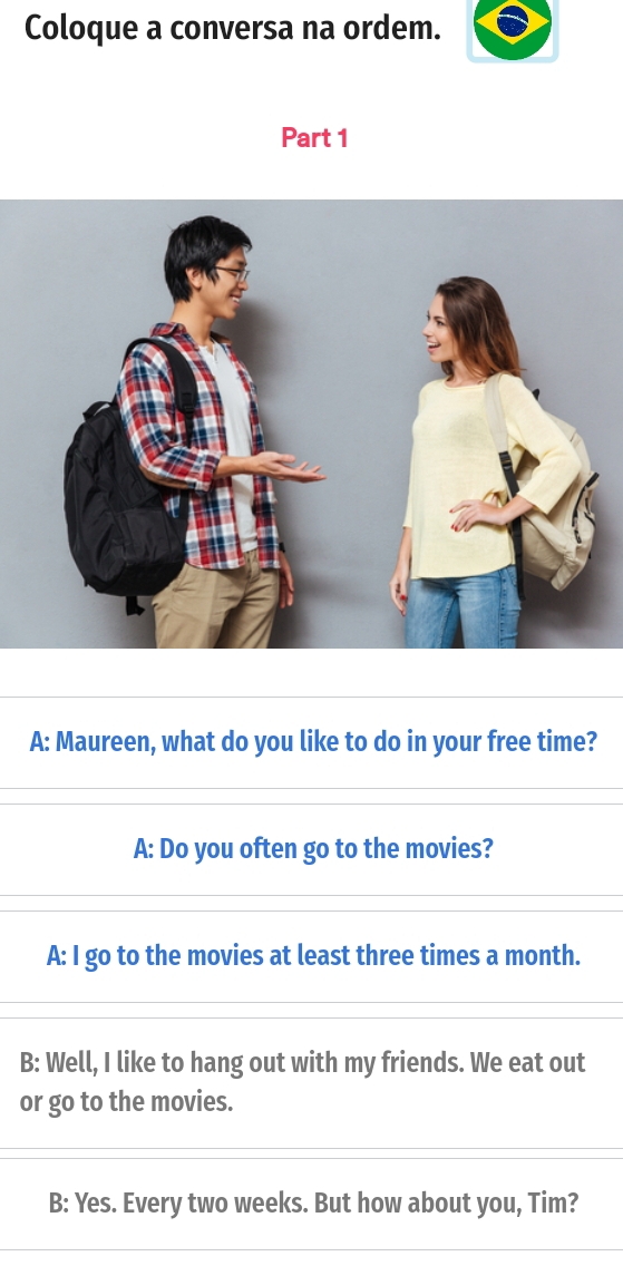 Coloque a conversa na ordem.
Part 1
A: Maureen, what do you like to do in your free time?
A: Do you often go to the movies?
A: I go to the movies at least three times a month.
B: Well, I like to hang out with my friends. We eat out
or go to the movies.
B: Yes. Every two weeks. But how about you, Tim?