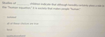 Studies of _children indicate that although heredity certainly plays a role in
the "human equation," it is society that makes people "human."
isolated
all of these choices are true
feral
Institutionalized