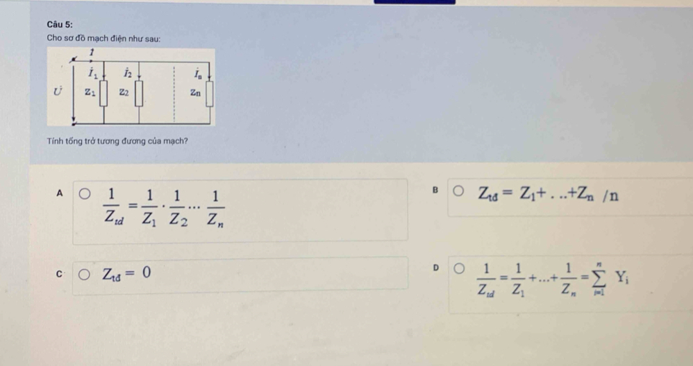 Cho sơ đồ mạch điện như sau:
Tính tống trở tương đương của mạch?
A frac 1Z_ud=frac 1Z_1· frac 1Z_2·s frac 1Z_n
B Z_td=Z_1+...+Z_n/n
C Z_td=0
D frac 1Z_nd=frac 1Z_1+...+frac 1Z_n=sumlimits _(i=1)^nY_i