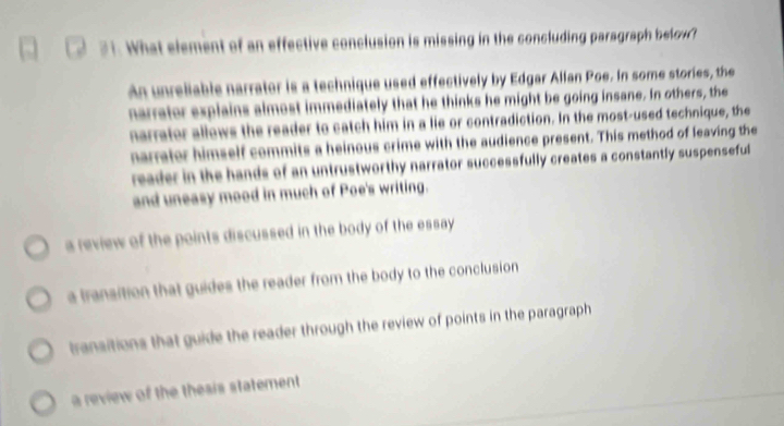 What element of an effective conclusion is missing in the concluding paragraph belon?
An unreliable narrator is a technique used effectively by Edgar Allan Poe. In some stories, the
narrator explains almost immediately that he thinks he might be going insane. In others, the
narrator allows the reader to catch him in a lie or contradiction. In the most-used technique, the
narrator himself commits a heinous crime with the audience present. This method of leaving the
reader in the hands of an untrustworthy narrator successfully creates a constantly suspenseful
and uneasy mood in much of Poe's writing.
a review of the points discussed in the body of the essay
a transition that guides the reader from the body to the conclusion
transitions that guide the reader through the review of points in the paragraph
a review of the thesis statement