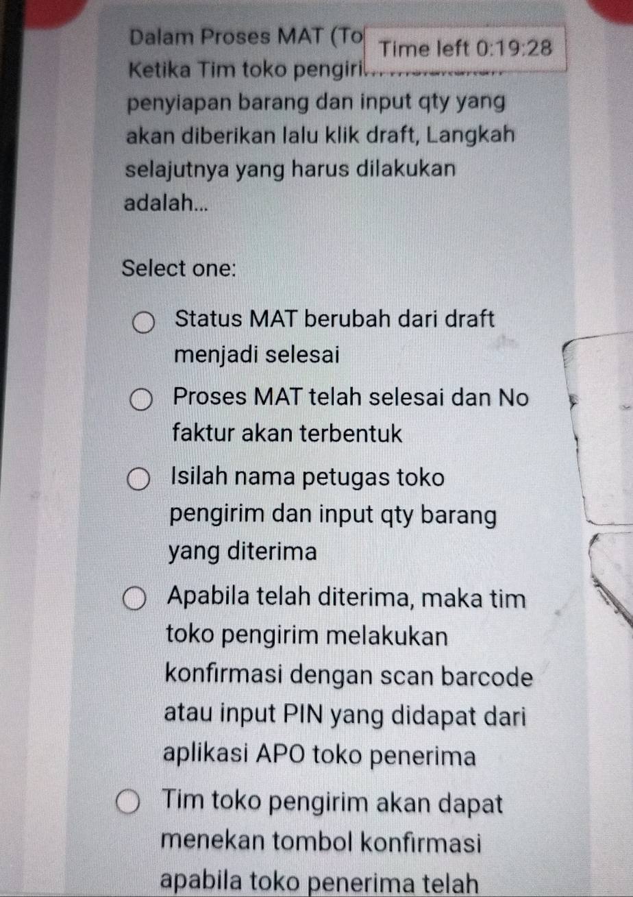 Dalam Proses MAT (To Time left 0:19:28
Ketika Tim toko pengiri
penyiapan barang dan input qty yang
akan diberikan lalu klik draft, Langkah
selajutnya yang harus dilakukan
adalah...
Select one:
Status MAT berubah dari draft
menjadi selesai
Proses MAT telah selesai dan No
faktur akan terbentuk
Isilah nama petugas toko
pengirim dan input qty barang
yang diterima
Apabila telah diterima, maka tim
toko pengirim melakukan
konfırmasi dengan scan barcode
atau input PIN yang didapat dari
aplikasi APO toko penerima
Tim toko pengirim akan dapat
menekan tombol konfirmasi
apabila toko penerima telah