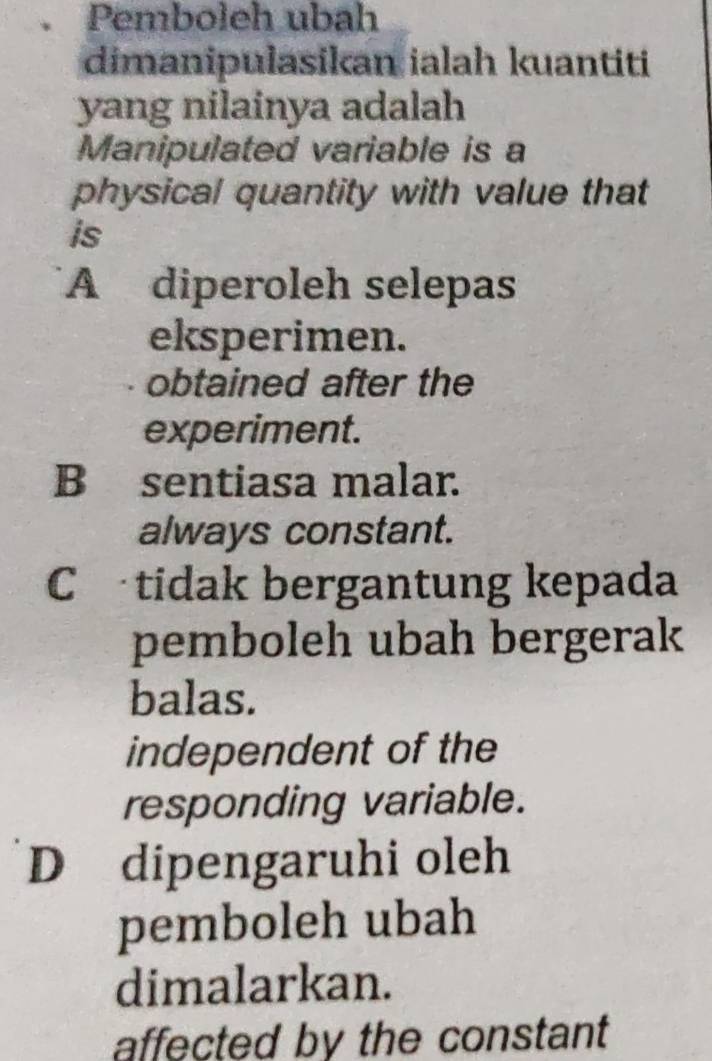 Pemboleh ubah
dimanipulasikan ialah kuantiti
yang nilainya adalah
Manipulated variable is a
physical quantity with value that
is
A diperoleh selepas
eksperimen.
obtained after the
experiment.
B sentiasa malar.
always constant.
Ctidak bergantung kepada
pemboleh ubah bergerak
balas.
independent of the
responding variable.
D dipengaruhi oleh
pemboleh ubah
dimalarkan.
affected by the constant