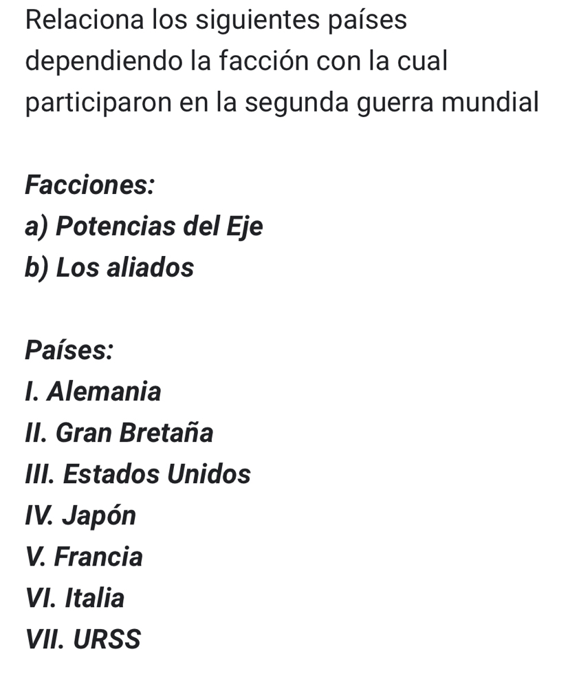 Relaciona los siguientes países
dependiendo la facción con la cual
participaron en la segunda guerra mundial
Facciones:
a) Potencias del Eje
b) Los aliados
Países:
I. Alemania
II. Gran Bretaña
III. Estados Unidos
IV. Japón
V. Francia
VI. Italia
VII. URSS