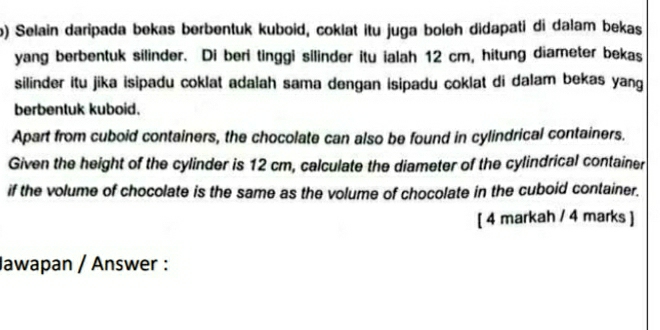 ) Selain daripada bekas berbentuk kuboid, coklat itu juga boleh didapati di dalam bekas 
yang berbentuk silinder. Di beri tinggi silinder itu ialah 12 cm, hitung diameter bekas 
silinder itu jika isipadu coklat adalah sama dengan isipadu coklat di dalam bekas yang 
berbentuk kuboid. 
Apart from cuboid containers, the chocolate can also be found in cylindrical containers. 
Given the height of the cylinder is 12 cm, calculate the diameter of the cylindrical container 
if the volume of chocolate is the same as the volume of chocolate in the cuboid container. 
[ 4 markah / 4 marks ] 
Jawapan / Answer :