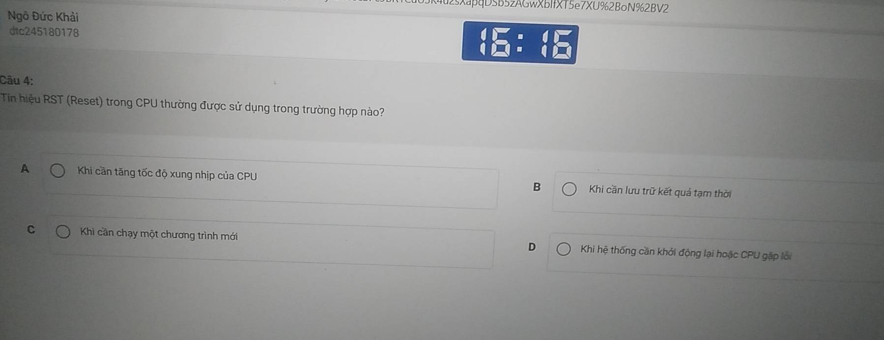 sXapqDSb5zAGwXbIfXT5e7XU%2BoN%2BV2
Ngô Đức Khải
dtc245180178
beginarrayr 4□ = 4□ endarray
Câu 4:
Tin hiệu RST (Reset) trong CPU thường được sử dụng trong trường hợp nào?
A Khi cần tăng tốc độ xung nhịp của CPU B Khi cần lưu trữ kết quả tạm thời
C Khi cần chạy một chương trình mới Khi hệ thống cần khởi động lại hoặc CPU gặp lới
D