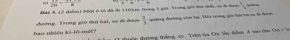 a)  13/20 = (2x+2)/8 
B frac 5+frac 6· frac 6
Bài 3. (2 điểm) Một ô tô đã đi 110km trong 3 giờ. Trong giờ thứ nhất, xe đi được  1/3  quāng
đường. Trong giờ thứ hai, xe đi được  2/5  quãng đường còn lại. Hỏi trong giờ thứ ba xe đi được
bao nhiêu ki-lô-mét?
thuộc đường thẳng xy. Trên tia Ox lấy điểm A sao cho OA=3c