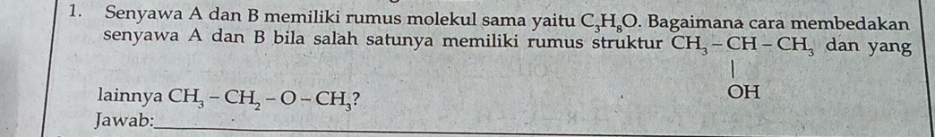 Senyawa A dan B memiliki rumus molekul sama yaitu C_3H_8O. Bagaimana cara membedakan 
senyawa A dan B bila salah satunya memiliki rumus struktur CH_3-CH-CH_3 dan yang 
lainnya CH_3-CH_2-O-CH_3 ? 
) H
Jawab:_