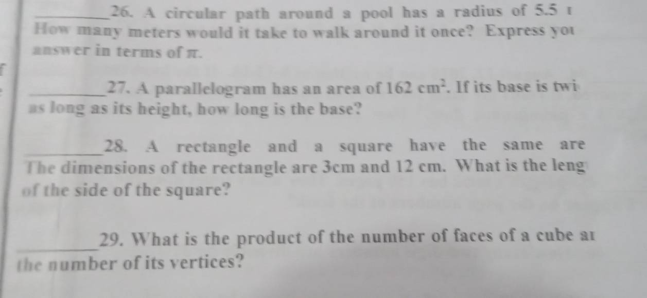 A circular path around a pool has a radius of 5.5 t 
How many meters would it take to walk around it once? Express you 
answer in terms of π. 
_27. A parallelogram has an area of 162cm^2. If its base is twi 
as long as its height, how long is the base? 
_28. A rectangle and a square have the same are 
The dimensions of the rectangle are 3cm and 12 cm. What is the leng 
of the side of the square? 
_ 
29. What is the product of the number of faces of a cube ar 
the number of its vertices?