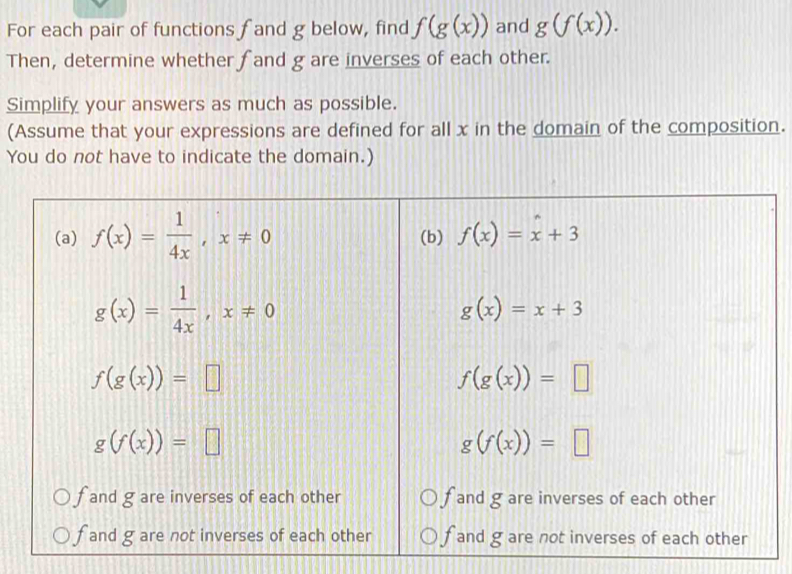 For each pair of functions f and g below, find f(g(x)) and g(f(x)). 
Then, determine whether fand g are inverses of each other.
Simplify your answers as much as possible.
(Assume that your expressions are defined for all x in the domain of the composition.
You do not have to indicate the domain.)
(a) f(x)= 1/4x , x!= 0 (b) f(x)=x+3
g(x)= 1/4x , x!= 0
g(x)=x+3
f(g(x))=□
f(g(x))=□
g(f(x))=□
g(f(x))=□
f and g are inverses of each other fand g are inverses of each other
f and g are not inverses of each other f and g are not inverses of each other