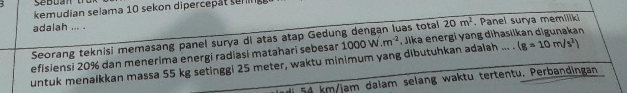 kemudian selama 10 sekon dipercepat sem 
adalah ... . 
Seorang teknisi memasang panel surya di atas atap Gedung dengan luas total 20m^2. Panel surya memiliki 
efisiensi 20% dan menerima energi radiasi matahari sebesar 1000W.m^(-2) , Jika energi yang dihasilkan digunakan 
untuk menaikkan massa 55 kg setinggi 25 meter, waktu minimum yang dibutuhkan adalah ... . (g=10m/s^2)
54 km/jam dalam selang waktu tertentu. Perbandingan