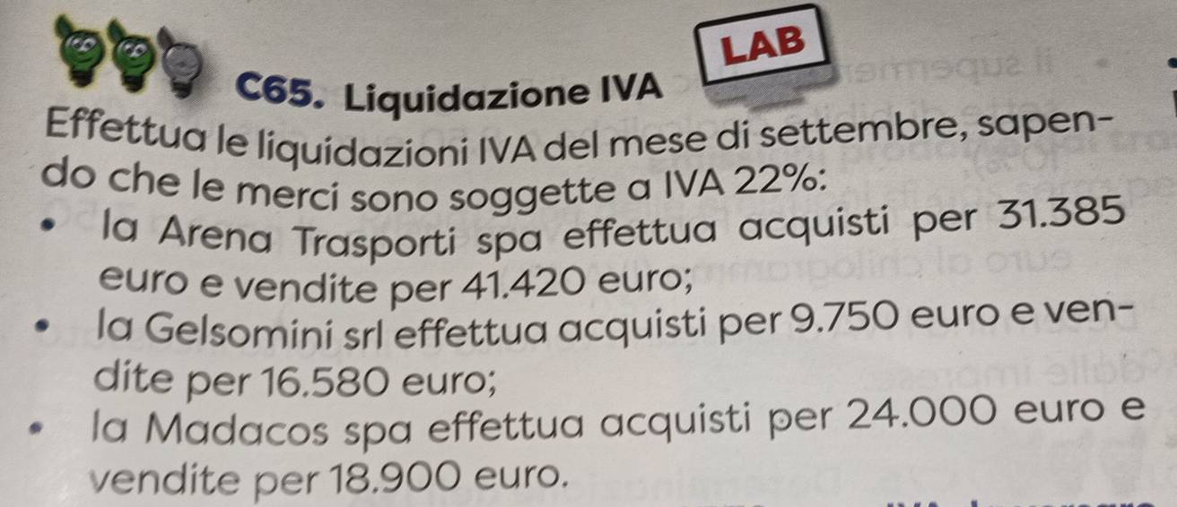 LAB
C65. Liquidazione IVA
Effettua le liquidazioni IVA del mese di settembre, sapen-
do che le merci sono soggette a IVA 22% :
la Arena Trasporti spa effettua acquisti per 31.385
euro e vendite per 41.420 euro;
la Gelsomini srl effettua acquisti per 9.750 euro e ven-
dite per 16.580 euro;
la Madacos spa effettua acquisti per 24.000 euro e
vendite per 18.900 euro.