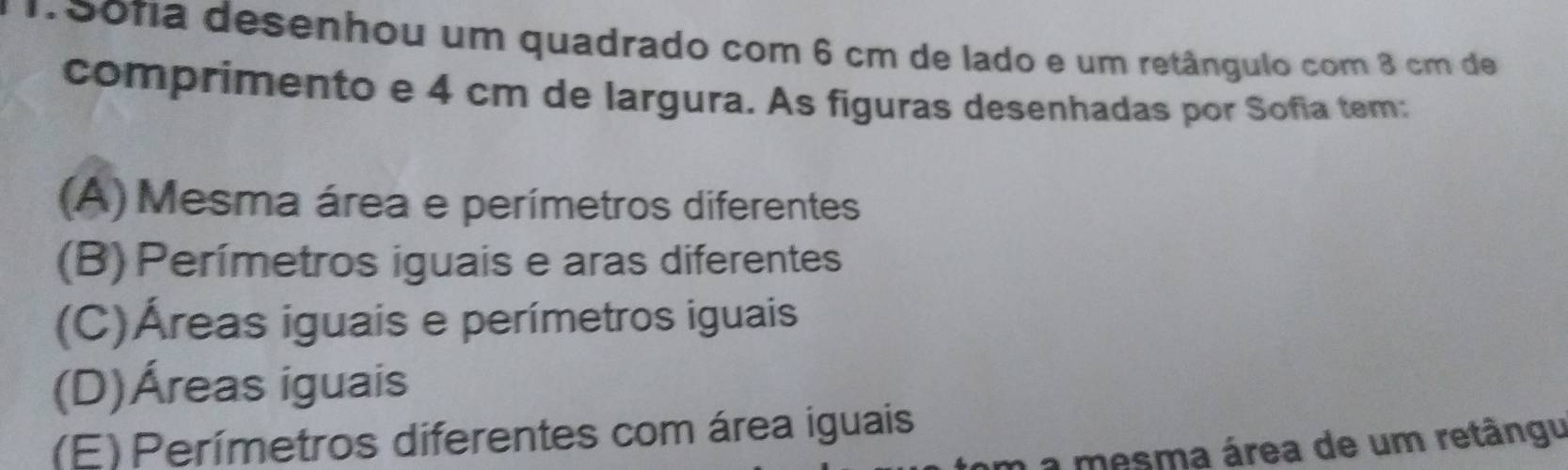 15ona desenhou um quadrado com 6 cm de lado e um retângulo com 8 cm de
comprimento e 4 cm de largura. As figuras desenhadas por Sofia tem:
(A) Mesma área e perímetros diferentes
(B) Perímetros iguais e aras diferentes
(C)Áreas iguais e perímetros iguais
(D)Áreas iguais
(E)Perímetros diferentes com área iguais
m a mesma área de um retângu