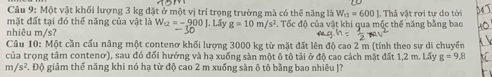 Một vật khối lượng 3 kg đặt ở một vị trí trọng trường mà có thế năng là W_t1=600J. Thả vật rơi tự do tới 
mặt đất tại đó thế năng của vật là W_t2=-900J. Lấy g=10m/s^2. Tốc độ của vật khi qua mộc thế năng bằng bao 
nhiêu m/s? 
Cầu 10: Một cần cấu nâng một contenơ khối lượng 3000 kg từ mặt đất lên độ cao 2 m (tính theo sự di chuyển 
của trọng tâm contenơ), sau đó đổi hướng và hạ xuống sàn một ô tô tải ở độ cao cách mặt đất 1,2 m. Lấy g=9,8
m/s^2 F. Độ giảm thế năng khi nó hạ từ độ cao 2 m xuống sàn ô tô bằng bao nhiêu J?