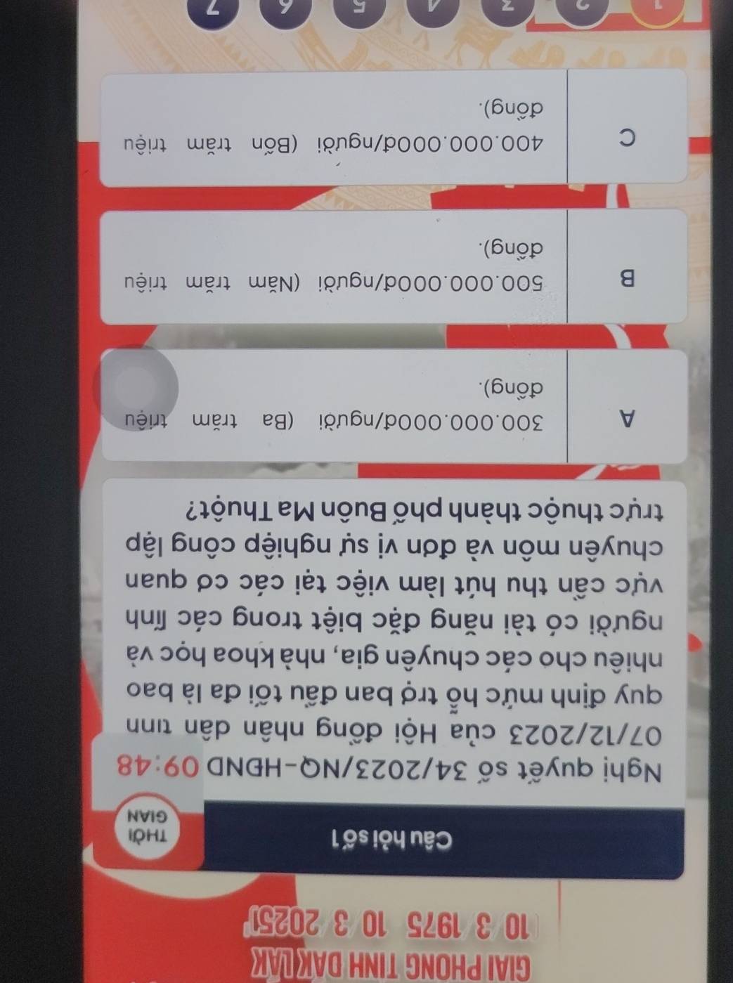 GIAI PHONG TINH DAK LAK
10/3/1975 10/3/20251
Câu hỏi số 1 thời
GIAN
Nghị quyết số 34/2023/NQ-HĐND 09:48
07/12/2023 của Hội đồng nhân dân tinh
quy định mức hỗ trợ ban đầu tối đa là bao
nhiêu cho các chuyên gia, nhà khoa học và
người có tài năng đặc biệt trong các lĩnh
vực cần thu hút làm việc tại các cơ quan
chuyên môn và đơn vị sự nghiệp công lập
trực thuộc thành phố Buôn Ma Thuột?
A 300.000.000đ/người (Ba trăm triệu
đồng).
B 500.000.000đ/người (Năm trăm triệu
đồng).
C 400.000.000đ /người (Bốn trăm triệu
đồng).