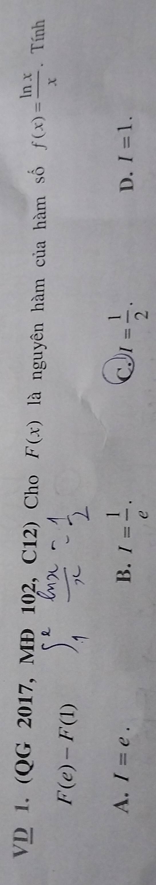 VD 1. (QG 2017, MĐ 102, C12) Cho F(x) là nguyên hàm của hàm số f(x)= ln x/x . Tính
F(e)-F(1)
A. I=e. B. I= 1/e . I= 1/2 . 
C.
D. I=1.