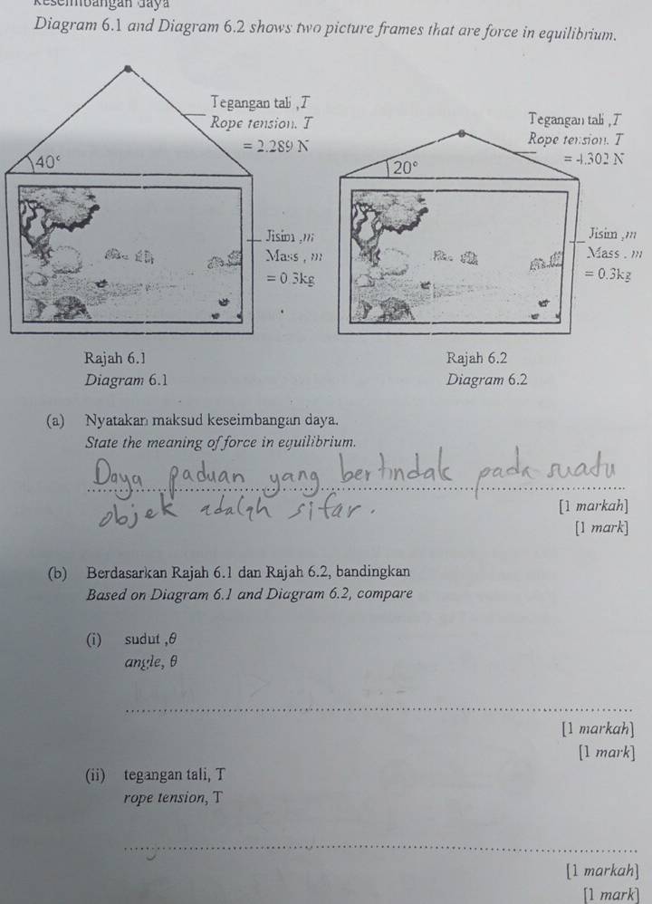 esembangán Jay
Diagram 6.1 and Diagram 6.2 shows two picture frames that are force in equilibrium.
Tegangan tali, T
Rope tension. T
20°
=-1.302N
Jisim ,'''
Mass . m
=0.3k 2
Rajah 6.1 Rajah 6.2
Diagram 6.1 Diagram 6.2
(a) Nyatakan maksud keseimbangan daya.
State the meaning of force in equilibrium.
_
[1 markah]
[1 mark]
(b) Berdasarkan Rajah 6.1 dan Rajah 6.2, bandingkan
Based on Diagram 6.1 and Diagram 6.2, compare
(i) sudut ,θ
angle, θ
_
[1 markah]
[1 mark]
(ii) tegangan tali, T
rope tension, T
_
[1 markah]
[1 mark]