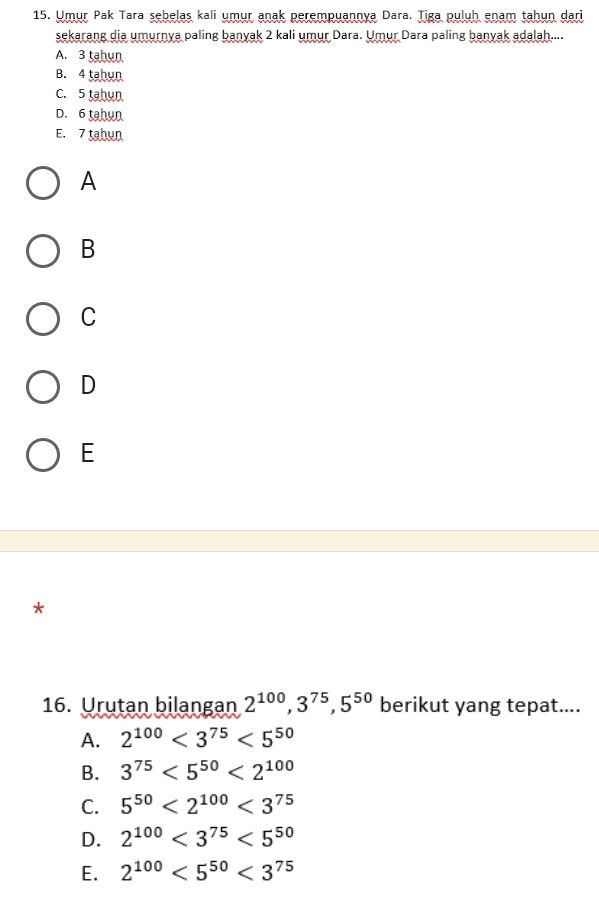 Umur Pak Tara sebelas kali umur anak perempuannya Dara. Tiga puluh enam tahun dari
sekarang dia umurnya paling banyak 2 kali umur Dara. Umur Dara paling banyak adalah....
A. 3 tahun
B. 4 tahun
C. 5 tahun
D. 6 tahun
E. 7 tahun
A
B
C
D
E
*
16. Urutan bilangan 2^(100), 3^(75), 5^(50) berikut yang tepat....
A. 2^(100)<3^(75)<5^(50)
B. 3^(75)<5^(50)<2^(100)
C. 5^(50)<2^(100)<3^(75)
D. 2^(100)<3^(75)<5^(50)
E. 2^(100)<5^(50)<3^(75)