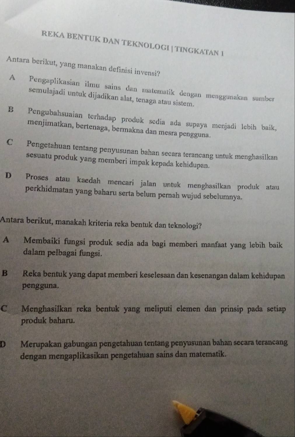 REKA BENTUK DAN TEKNOLOGI |TINGKATAN 1
Antara berikut, yang manakan definisi invensi?
A Pengaplikasian ilmu sains dan matematik dengan menggunakan sumber
semulajadi untuk dijadikan alat, tenaga atau sistem.
B Pengubahsuaian terhadap produk sedia ada supaya menjadi lebih baik,
menjimatkan, bertenaga, bermakna dan mesra pengguna.
C Pengetahuan tentang penyusunan bahan secara terancang untuk menghasilkan
sesuatu produk yang memberi impak kepada kehidupan.
D Proses atau kaedah mencari jalan untuk menghasilkan produk atau
perkhidmatan yang baharu serta belum pernah wujud sebelumnya.
Antara berikut, manakah kriteria reka bentuk dan teknologi?
A Membaiki fungsi produk sedia ada bagi memberi manfaat yang lebih baik
dalam pelbagai fungsi.
B Reka bentuk yang dapat memberi keselesaan dan kesenangan dalam kehidupan
pengguna.
C Menghasilkan reka bentuk yang meliputi elemen dan prinsip pada setiap
produk baharu.
D Merupakan gabungan pengetahuan tentang penyusunan bahan secara terancang
dengan mengaplikasikan pengetahuan sains dan matematik.