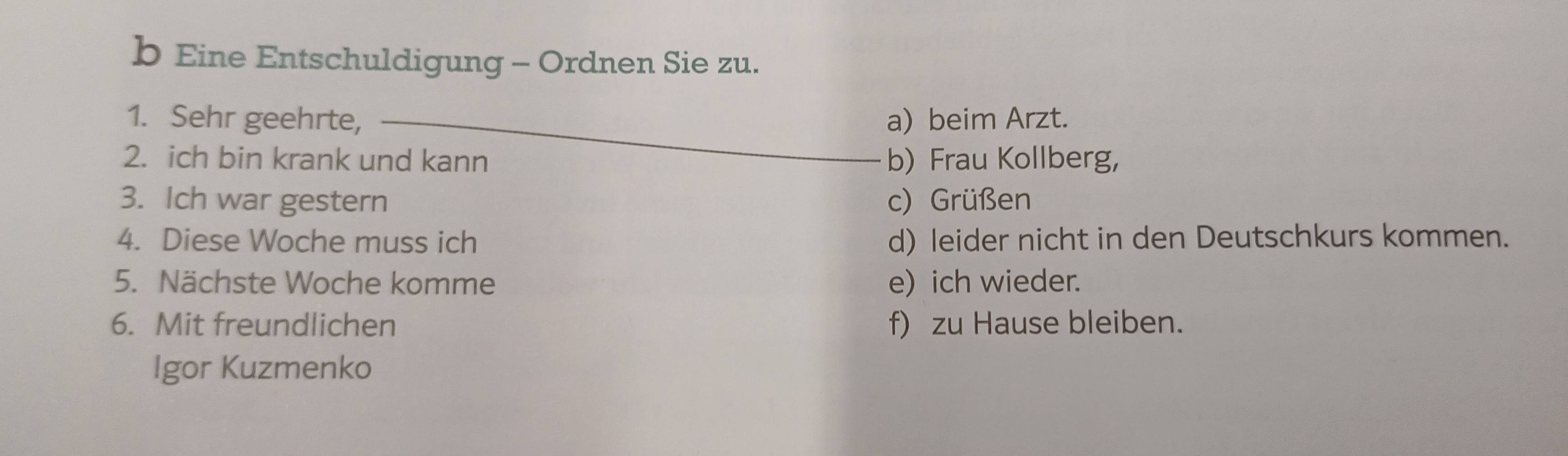 Eine Entschuldigung - Ordnen Sie zu.
1. Sehr geehrte, _a) beim Arzt.
2. ich bin krank und kann b) Frau Kollberg,
3. Ich war gestern c) Grüßen
4. Diese Woche muss ich d) leider nicht in den Deutschkurs kommen.
5. Nächste Woche komme e) ich wieder.
6. Mit freundlichen f) zu Hause bleiben.
Igor Kuzmenko