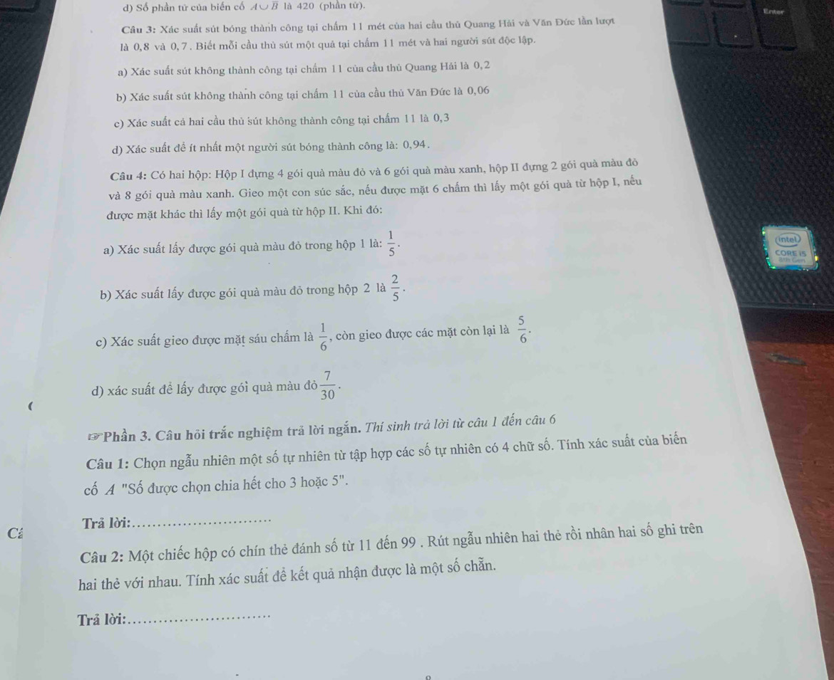 Số phần tữ của biến cố A∪B là 420 (phần tử).
Enter
Câu 3: Xác suất sút bóng thành công tại chấm 11 mét của hai cầu thủ Quang Hải và Văn Đức lần lượt
là 0,8 và 0, 7 . Biết mỗi cầu thủ sút một quả tại chấm 11 mét và hai người sút độc lập.
a) Xác suất sút không thành công tại chẩm 11 của cầu thủ Quang Hải là 0,2
b) Xác suất sút không thành công tại chấm 11 của cầu thủ Văn Đức là 0,06
c) Xác suất cả hai cầu thủ sút không thành công tại chấm 11 là 0,3
d) Xác suất để ít nhất một người sút bóng thành công là: 0,94.
Câu 4: Có hai hộp: Hộp I đựng 4 gói quà màu đỏ và 6 gói quà màu xanh, hộp II đựng 2 gói quả màu đỏ
và 8 gói quà màu xanh. Gieo một con súc sắc, nếu được mặt 6 chấm thì lấy một gói quả từ hộp I, nếu
được mặt khác thì lấy một gói quả từ hộp II. Khi đó:
a) Xác suất lấy được gói quà màu đỏ trong hộp 1 là:  1/5 . 6th Gen
CORE 1S
b) Xác suất lấy được gói quà màu đỏ trong hộp 2 là  2/5 .
c) Xác suất gieo được mặt sáu chấm là  1/6  , còn gieo được các mặt còn lại là  5/6 .
d) xác suất để lấy được gói quà màu đỏ  7/30 .
* Phần 3. Câu hồi trắc nghiệm trả lời ngắn. Thí sinh trả lời từ câu 1 đến câu 6
Câu 1: Chọn ngẫu nhiên một số tự nhiên từ tập hợp các số tự nhiên có 4 chữ số. Tính xác suất của biến
cố A "Số được chọn chia hết cho 3 hoặc 5".
Trả lời:_
Cá
Câu 2: Một chiếc hộp có chín thẻ đánh số từ 11 đến 99 . Rút ngẫu nhiên hai thẻ rồi nhân hai số ghi trên
hai thẻ với nhau. Tính xác suất đề kết quả nhận được là một số chẵn.
Trả lời:
_