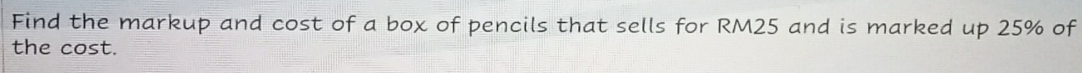 Find the markup and cost of a box of pencils that sells for RM25 and is marked up 25% of 
the cos t.