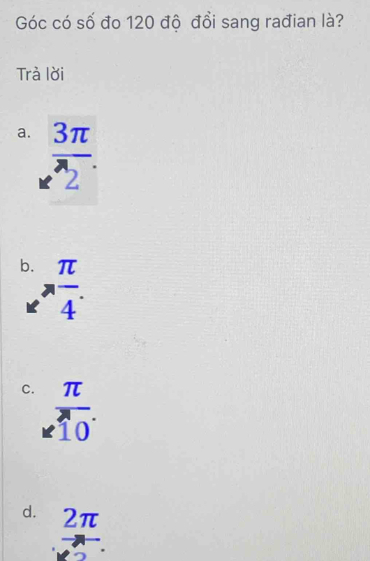 Góc có số đo 120 độ đổi sang rađian là?
Trà lời
a.  3π /2 .
b.  π /4 .
C. beginarrayr π  * 10endarray  π /10 .endarray
d. beginarrayr 2π  to  hline ...endarray