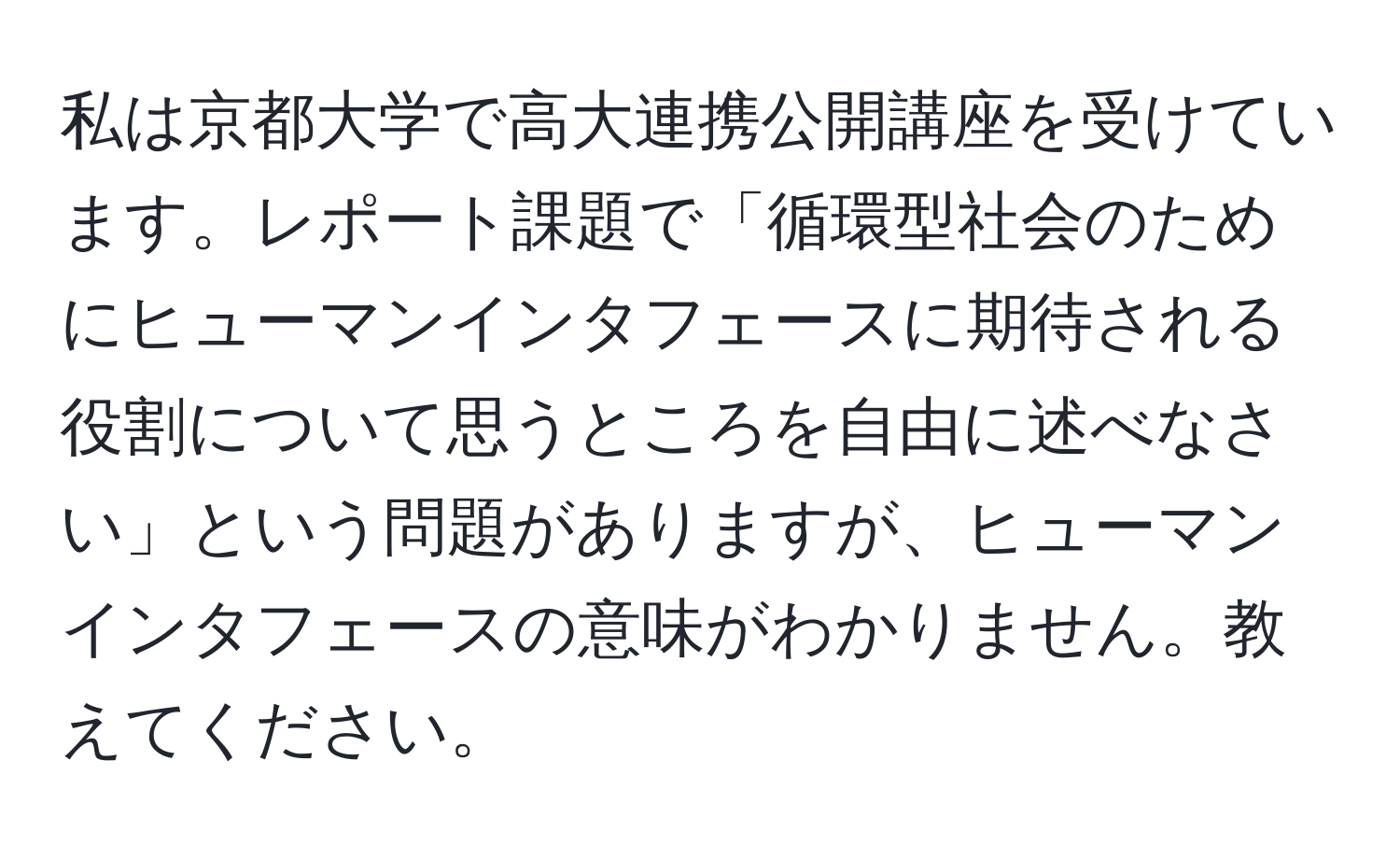 私は京都大学で高大連携公開講座を受けています。レポート課題で「循環型社会のためにヒューマンインタフェースに期待される役割について思うところを自由に述べなさい」という問題がありますが、ヒューマンインタフェースの意味がわかりません。教えてください。