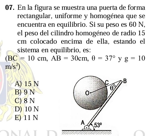 En la figura se muestra una puerta de forma
rectangular, uniforme y homogénea que se
encuentra en equilibrio. Si su peso es 60 N,
el peso del cilindro homogéneo de radio 15
cm colocado encima de ella, estando el
sistema en equilibrio, es:
(BC=10cm,AB=30cm,θ =37° y g=10
m/s^2)
A) 15 N
B) 9 N
C) 8 N
D) 10 N
E) 11 N