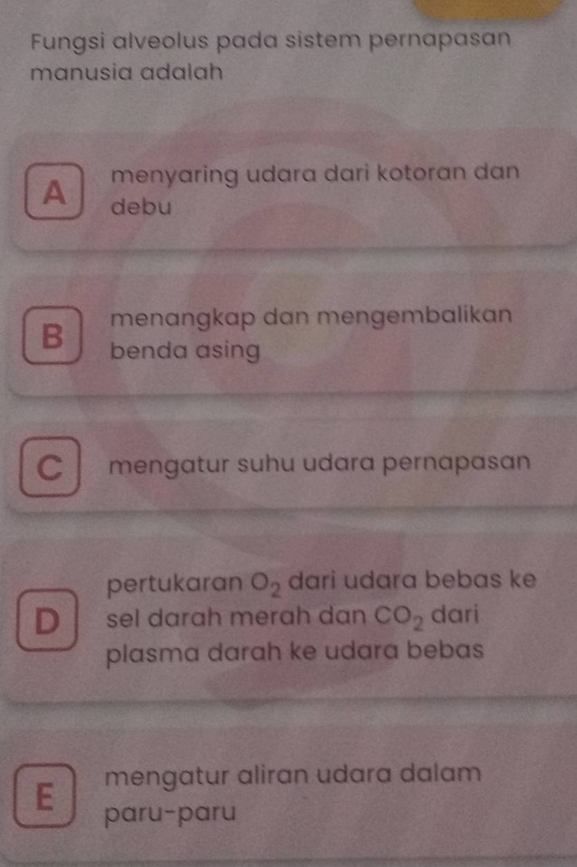 Fungsi alveolus pada sistem pernapasan
mɑnusia adalah
menyaring udara dari kotoran dan
A debu
menangkap dan mengembalikan
B benda asing
C mengatur suhu udara pernapasan
pertukaran O_2 dari udara bebas ke
D sel darah merah dan CO_2 dari
plasma darah ke udara bebas
E mengatur aliran udara dalam
paru-paru