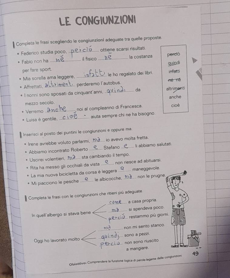 LE CONGIUNZIONI 
Completa le frasi scegliendo le congiunzioni adeguate tra quelle proposte. 
Federico studia poco,_ ottiene scarsi risultati. 
Fabio non ha _il fisico_ la costanza perciò 
quindi 
per fare sport. 
Mia sorella ama leggere, _le ho regalato dei libri. infatti 
Affrettati, _perderemo l'autobus. né né 
da 
I nonni sono sposati da cinquant'anni._ altrimenti 
anche 
mezzo secolo. 
Verremo _noi al compleanno di Francesca. cioè 
Luisa è gentile, _aiuta sempre chi ne ha bisogno. 
Inserisci al posto dei puntini le congiunzioni e oppure ma. 
Irene avrebbe voluto parlarmi, _io avevo molta fretta. 
Abbiamo incontrato Roberto _Stefano _li abbiamo salutati. 
Uscirei volentieri, _sta cambiando il tempo. 
Rita ha messo gli occhiali da vista _non riesce ad abituarsi. 
La mia nuova bicicletta da corsa è leggera _maneggevole. 
Mi piacciono le pesche _le albicocche, _non le prugne. 
Completa le frasi con le congiunzioni che ritieni più adeguate. 
_a casa propria. 
In quell'albergo si stava bene __si spendeva poco. 
_ restammo più giorn 
_ 
non mi sento stanco. 
_ 
Oggi ho lavorato molto __sono a pezzi. 
non sono riuscito 
a mangiare. 
Obiettivo: Comprendere la funzione logica di parole-legame delle conglunzioni 49