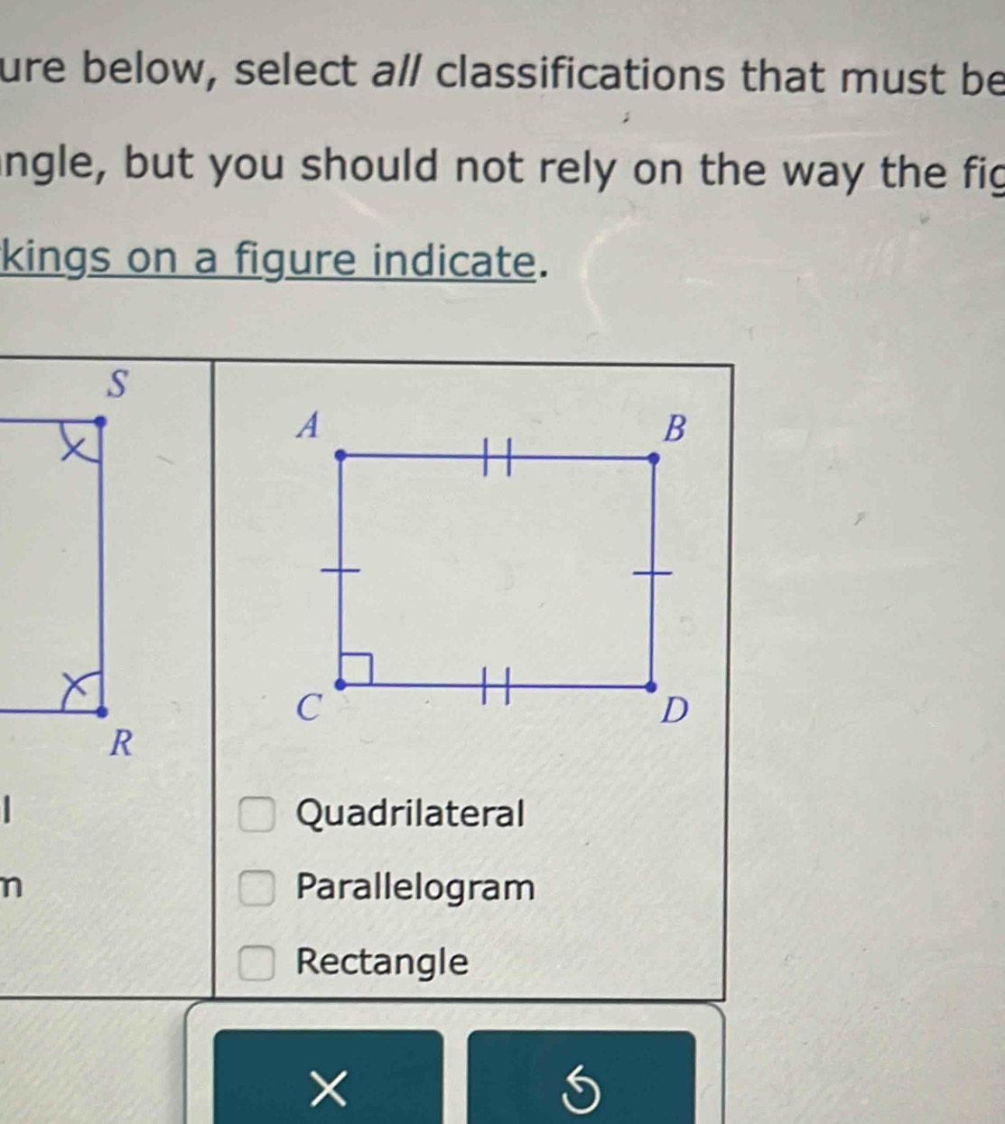 ure below, select a/ classifications that must be
angle, but you should not rely on the way the fig
kings on a figure indicate.
Quadrilateral
n Parallelogram
Rectangle
×
S