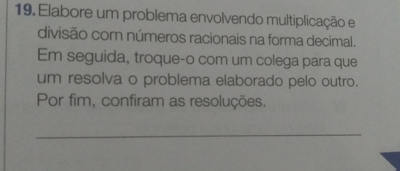 Elabore um problema envolvendo multiplicação e 
divisão com números racionais na forma decimal. 
Em seguida, troque-o com um colega para que 
um resolva o problema elaborado pelo outro. 
Por fim, confiram as resoluções. 
_