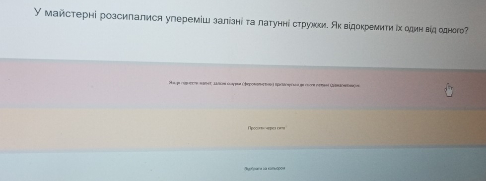 У майстерні розсилалися улереміш залізні та латунні стружки. Як відокремити Υх один від одного? 
Акшдо ліднести магніт, залізні ошдуркаι (феромагнетηеаη) прηтягнуться до нього латуне (діамагнетηа) нi 
Просіаτи через arro 
Вιдίбрати за κольором