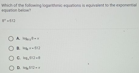 Which of the following logarithmic equations is equivalent to the exponential
equation below?
8^x=512
A. log _5128=x
B. log _8x=512
C. log _x512=8
D. log _8512=x