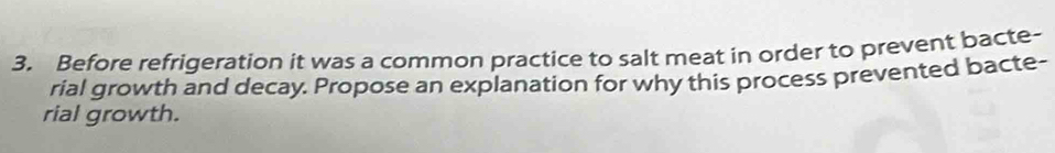 Before refrigeration it was a common practice to salt meat in order to prevent bacte- 
rial growth and decay. Propose an explanation for why this process prevented bacte- 
rial growth.