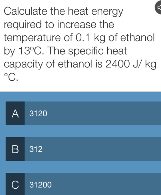 Calculate the heat energy
required to increase the
temperature of 0.1 kg of ethanol
by 13°C. The specific heat
capacity of ethanol is 2400 J/ kg°C.
A 3120
B 312
C 31200