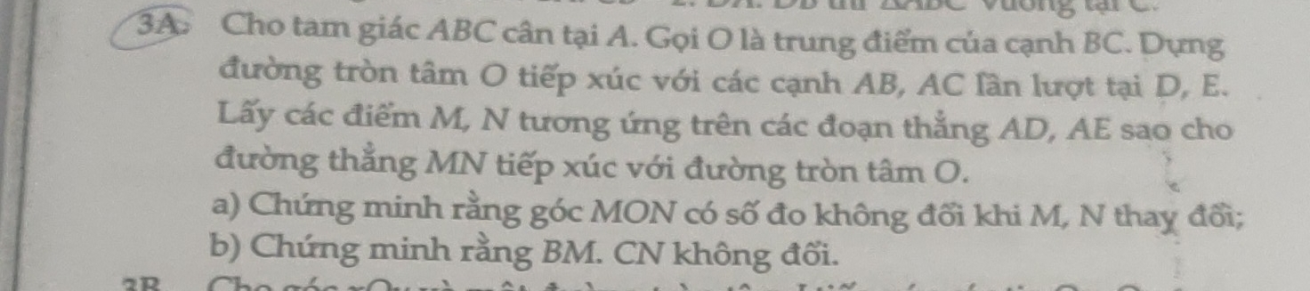 Cho tam giác ABC cân tại A. Gọi O là trung điểm của cạnh BC. Dựng 
đường tròn tâm O tiếp xúc với các cạnh AB, AC lần lượt tại D, E. 
Lấy các điểm M, N tương ứng trên các đoạn thẳng AD, AE sao cho 
đường thẳng MN tiếp xúc với đường tròn tâm O. 
a) Chứng minh rằng góc MON có số đo không đối khi M, N thay đổi; 
b) Chứng minh rằng BM. CN không đối.