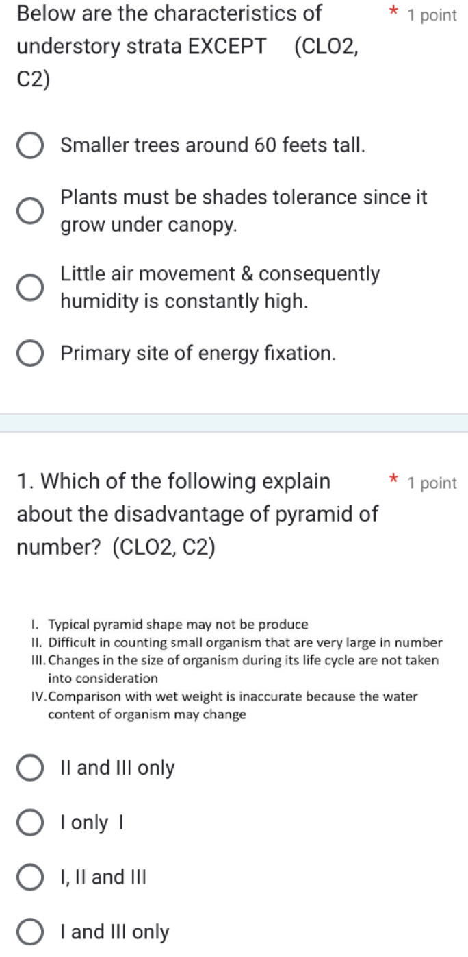 Below are the characteristics of 1 point
understory strata EXCEPT (CLO2,
C2)
Smaller trees around 60 feets tall.
Plants must be shades tolerance since it
grow under canopy.
Little air movement & consequently
humidity is constantly high.
Primary site of energy fixation.
1. Which of the following explain 1 point
about the disadvantage of pyramid of
number? (CLO2, C2)
I. Typical pyramid shape may not be produce
II. Difficult in counting small organism that are very large in number
III. Changes in the size of organism during its life cycle are not taken
into consideration
IV.Comparison with wet weight is inaccurate because the water
content of organism may change
II and III only
I only I
I, II and III
I and III only